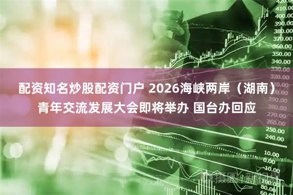配资知名炒股配资门户 2026海峡两岸（湖南）青年交流发展大会即将举办 国台办回应