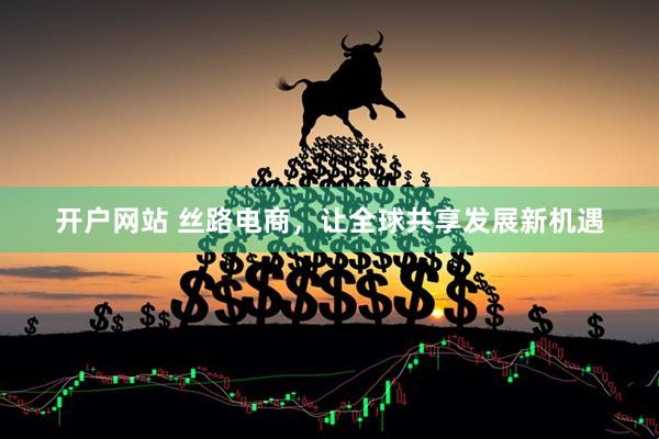开户网站 丝路电商，让全球共享发展新机遇
