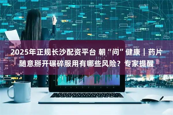 2025年正规长沙配资平台 朝“问”健康｜药片随意掰开碾碎服用有哪些风险？专家提醒